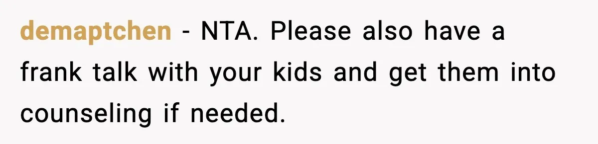 Wife Reacts After Husband Repeatedly Violates Her Boundaries, He Punches Her—Is She At Fault? demaptchen − NTA. Please also have a frank talk with your kids and get them into counseling if needed.