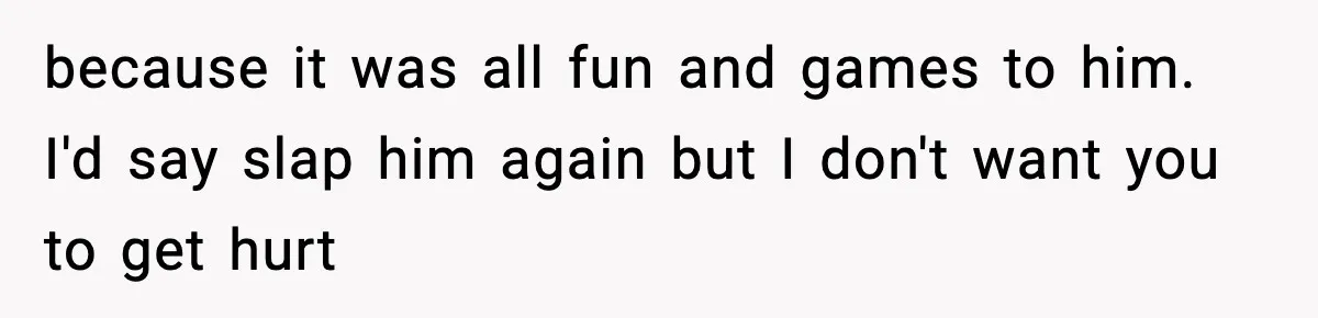 Wife Reacts After Husband Repeatedly Violates Her Boundaries, He Punches Her—Is She At Fault? because it was all fun and games to him. I'd say slap him again but I don't want you to get hurt