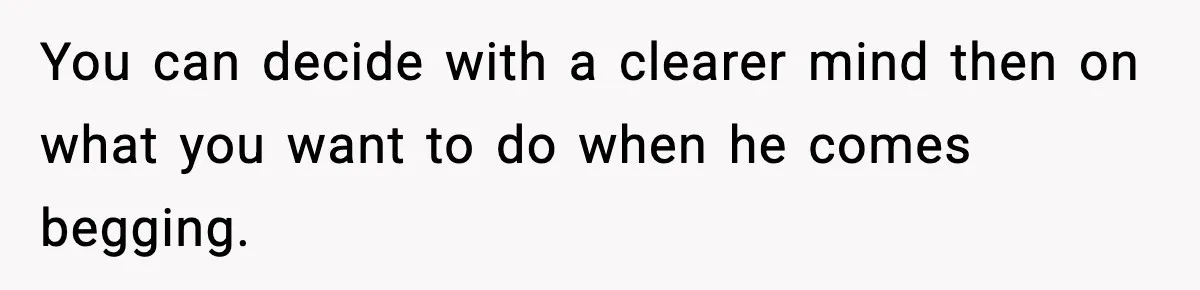 Wife Reacts After Husband Repeatedly Violates Her Boundaries, He Punches Her—Is She At Fault? You can decide with a clearer mind then on what you want to do when he comes begging.