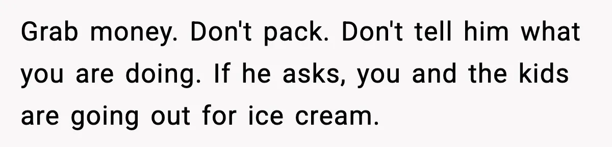 Wife Reacts After Husband Repeatedly Violates Her Boundaries, He Punches Her—Is She At Fault? Grab money. Don't pack. Don't tell him what you are doing. If he asks, you and the kids are going out for ice cream.