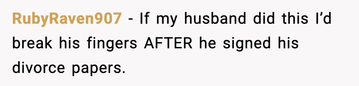 Wife Reacts After Husband Repeatedly Violates Her Boundaries, He Punches Her—Is She At Fault? RubyRaven907 − If my husband did this I’d break his fingers AFTER he signed his divorce papers.