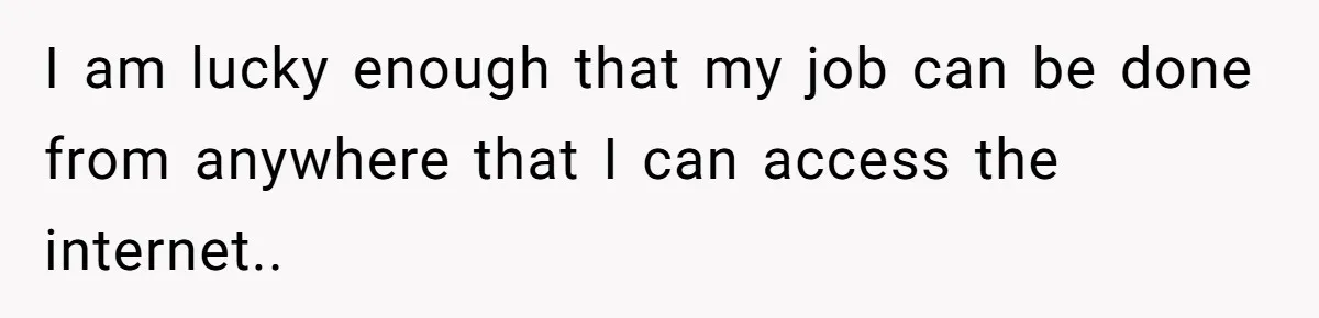 Parents Expect Daughter To Become Disabled Sister’s Lifetime Guardian, She Demands Full Inheritance I am lucky enough that my job can be done from anywhere that I can access the internet..
