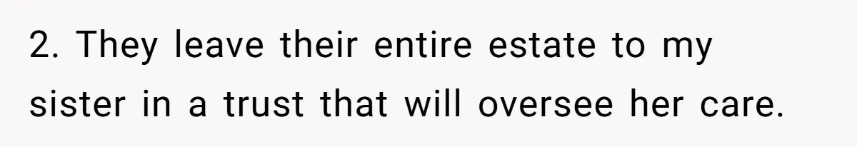 Parents Expect Daughter To Become Disabled Sister’s Lifetime Guardian, She Demands Full Inheritance 2. They leave their entire estate to my sister in a trust that will oversee her care.