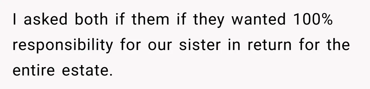 Parents Expect Daughter To Become Disabled Sister’s Lifetime Guardian, She Demands Full Inheritance I asked both if them if they wanted 100% responsibility for our sister in return for the entire estate.
