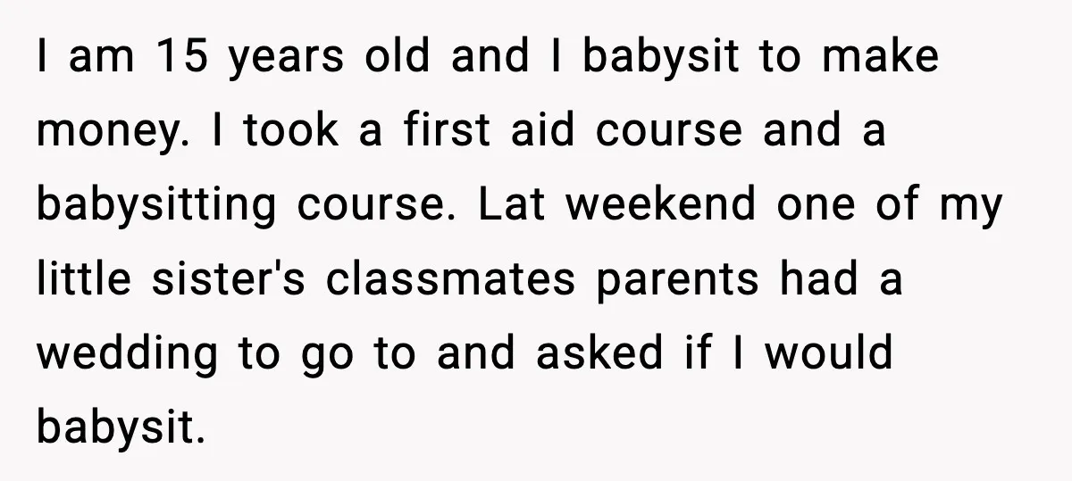 Teen Babysitter Outsmarts Negligent Parents After Midnight No-Show I am 15 years old and I babysit to make money. I took a first aid course and a babysitting course. Lat weekend one of my little sister's classmates parents...