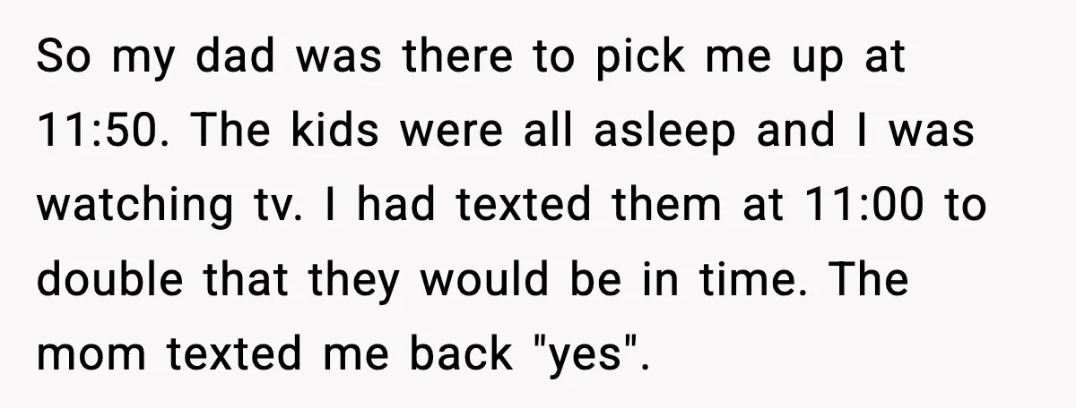 Teen Babysitter Outsmarts Negligent Parents After Midnight No-Show So my dad was there to pick me up at 11:50. The kids were all asleep and I was watching tv. I had texted them at 11:00 to double that...