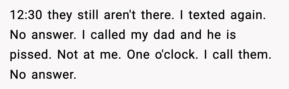 Teen Babysitter Outsmarts Negligent Parents After Midnight No-Show 12:30 they still aren't there. I texted again. No answer. I called my dad and he is pissed. Not at me. One o'clock. I call them. No answer.