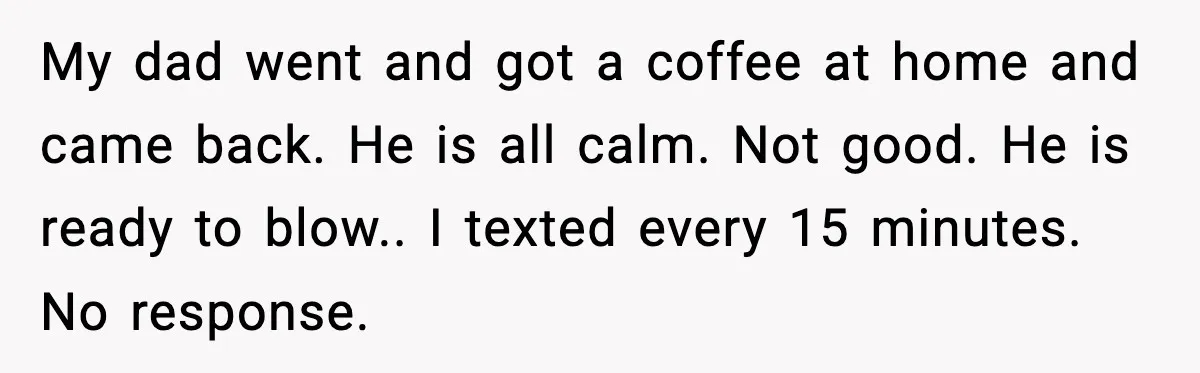 Teen Babysitter Outsmarts Negligent Parents After Midnight No-Show My dad went and got a coffee at home and came back. He is all calm. Not good. He is ready to blow.. I texted every 15 minutes. No response.