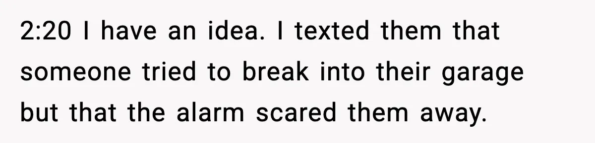 Teen Babysitter Outsmarts Negligent Parents After Midnight No-Show 2:20 I have an idea. I texted them that someone tried to break into their garage but that the alarm scared them away.