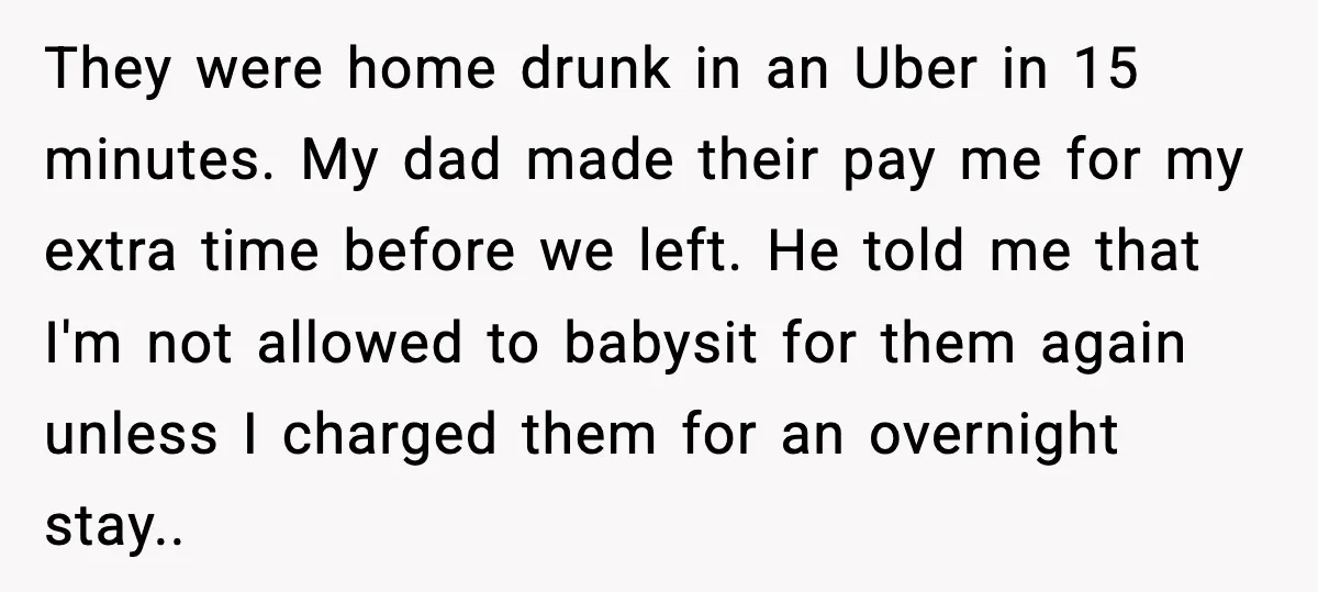 Teen Babysitter Outsmarts Negligent Parents After Midnight No-Show They were home drunk in an Uber in 15 minutes. My dad made their pay me for my extra time before we left. He told me that I'm not allowed...
