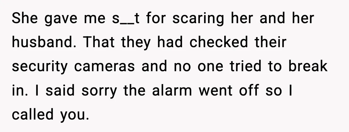 Teen Babysitter Outsmarts Negligent Parents After Midnight No-Show She gave me s__t for scaring her and her husband. That they had checked their security cameras and no one tried to break in. I said sorry the alarm went...