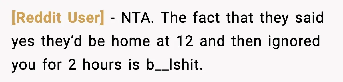 [Reddit User] - NTA. The fact that they said yes they’d be home at 12 and then ignored you for 2 hours is b__lshit.