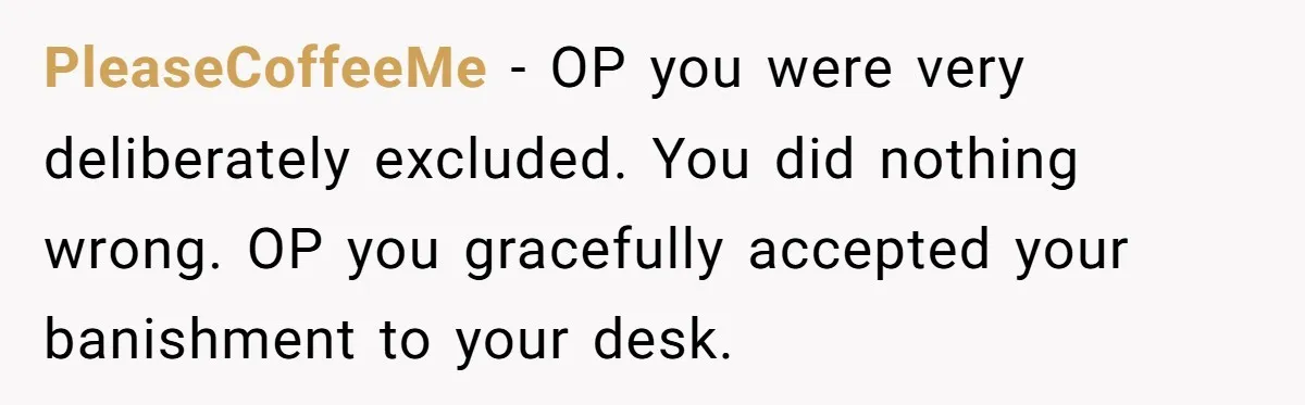 “You Can’t Sit With Us”: Office Mean Girls Panic After Boss Sees Through Their Exclusion PleaseCoffeeMe − OP you were very deliberately excluded. You did nothing wrong. OP you gracefully accepted your banishment to your desk.