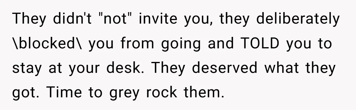 “You Can’t Sit With Us”: Office Mean Girls Panic After Boss Sees Through Their Exclusion They didn't "not" invite you, they deliberately \blocked\ you from going and TOLD you to stay at your desk. They deserved what they got. Time to grey rock them.