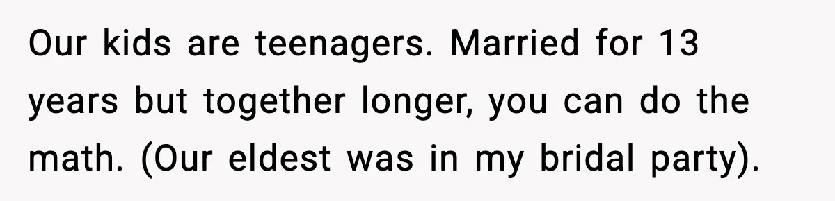 New Girlfriend Pressures Ex-Wife for Advice After One Awkward Birthday Dinner Our kids are teenagers. Married for 13 years but together longer, you can do the math. (Our eldest was in my bridal party).