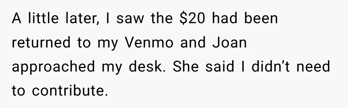 “You Can’t Sit With Us”: Office Mean Girls Panic After Boss Sees Through Their Exclusion A little later, I saw the $20 had been returned to my Venmo and Joan approached my desk. She said I didn’t need to contribute.