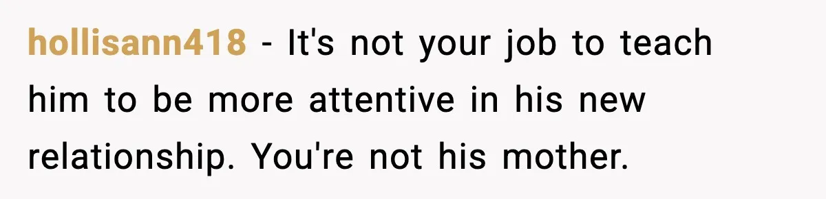 New Girlfriend Pressures Ex-Wife for Advice After One Awkward Birthday Dinner hollisann418 - It's not your job to teach him to be more attentive in his new relationship. You're not his mother.