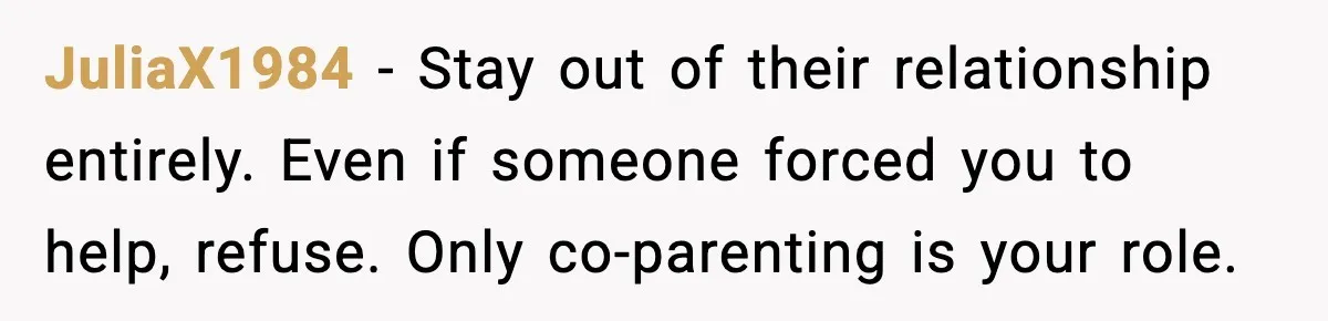 New Girlfriend Pressures Ex-Wife for Advice After One Awkward Birthday Dinner JuliaX1984 - Stay out of their relationship entirely. Even if someone forced you to help, refuse. Only co-parenting is your role.