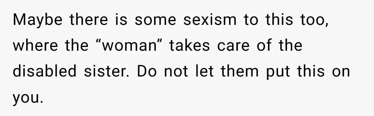 Parents Expect Daughter To Become Disabled Sister’s Lifetime Guardian, She Demands Full Inheritance Maybe there is some sexism to this too, where the “woman” takes care of the disabled sister. Do not let them put this on you.