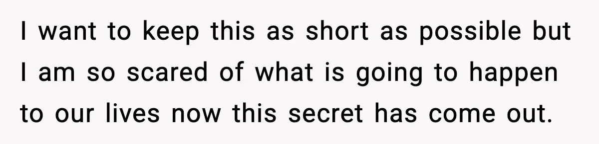Wife’s 28-Year Secret Shatters a Family After a DNA Test I want to keep this as short as possible but I am so scared of what is going to happen to our lives now this secret has come out.