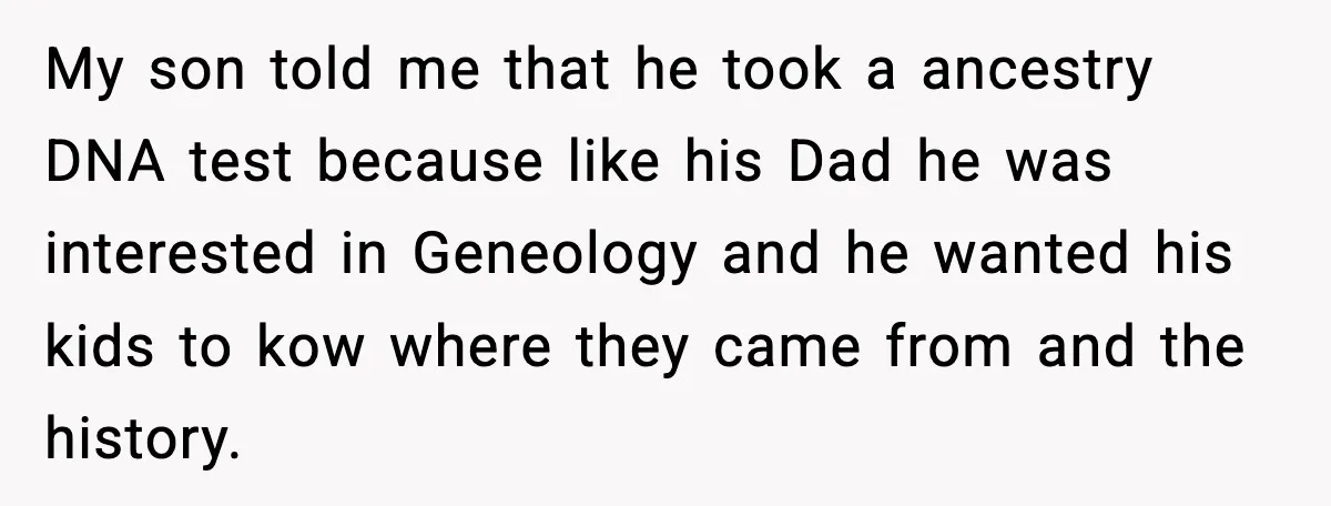Wife’s 28-Year Secret Shatters a Family After a DNA Test My son told me that he took a ancestry DNA test because like his Dad he was interested in Geneology and he wanted his kids to kow where they came...