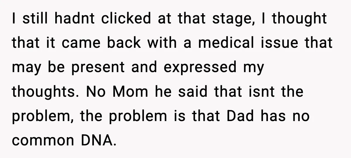 Wife’s 28-Year Secret Shatters a Family After a DNA Test I still hadnt clicked at that stage, I thought that it came back with a medical issue that may be present and expressed my thoughts. No Mom he said that...