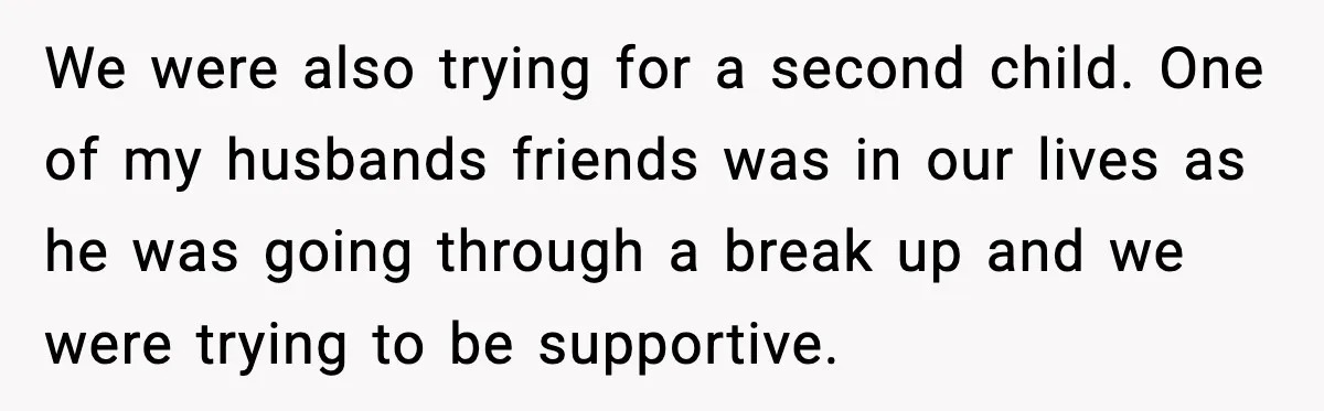 Wife’s 28-Year Secret Shatters a Family After a DNA Test We were also trying for a second child. One of my husbands friends was in our lives as he was going through a break up and we were trying to...