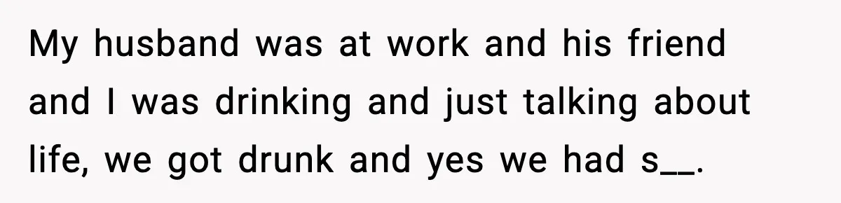 Wife’s 28-Year Secret Shatters a Family After a DNA Test My husband was at work and his friend and I was drinking and just talking about life, we got drunk and yes we had s__.