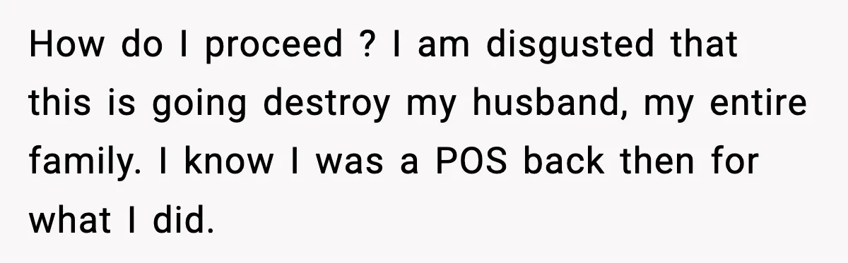 Wife’s 28-Year Secret Shatters a Family After a DNA Test How do I proceed ? I am disgusted that this is going destroy my husband, my entire family. I know I was a POS back then for what I did.