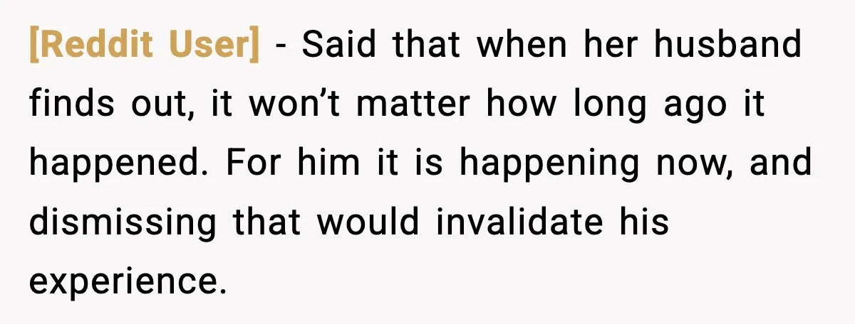 [Reddit User] - Said that when her husband finds out, it won’t matter how long ago it happened. For him it is happening now, and dismissing that would invalidate his...