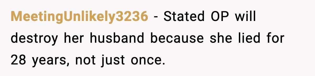 Wife’s 28-Year Secret Shatters a Family After a DNA Test MeetingUnlikely3236 - Stated OP will destroy her husband because she lied for 28 years, not just once.