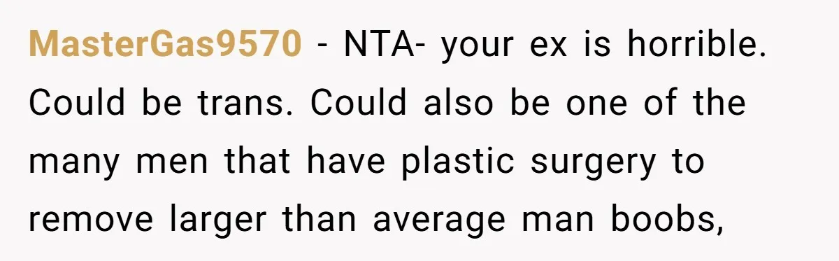 Girlfriend Demands He Evict His Roommate Over Suspicious Scars and Instantly Regrets It MasterGas9570 − NTA- your ex is horrible. Could be trans. Could also be one of the many men that have plastic surgery to remove larger than average man boobs,