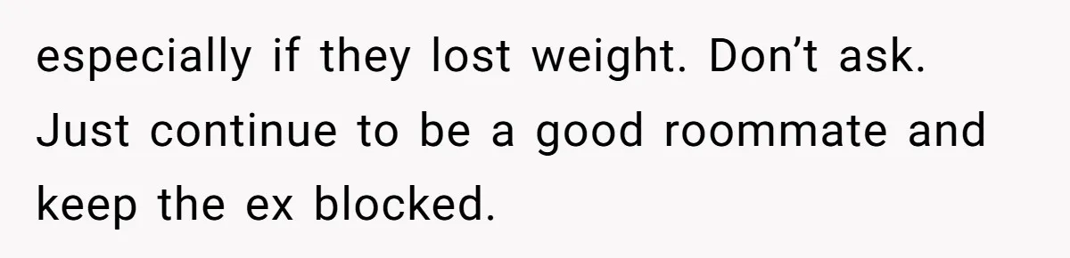 Girlfriend Demands He Evict His Roommate Over Suspicious Scars and Instantly Regrets It especially if they lost weight. Don’t ask. Just continue to be a good roommate and keep the ex blocked.