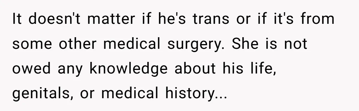 Girlfriend Demands He Evict His Roommate Over Suspicious Scars and Instantly Regrets It It doesn't matter if he's trans or if it's from some other medical surgery. She is not owed any knowledge about his life, genitals, or medical history...