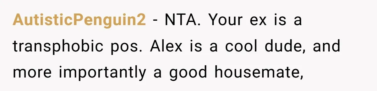 Girlfriend Demands He Evict His Roommate Over Suspicious Scars and Instantly Regrets It AutisticPenguin2 − NTA. Your ex is a transphobic pos. Alex is a cool dude, and more importantly a good housemate,