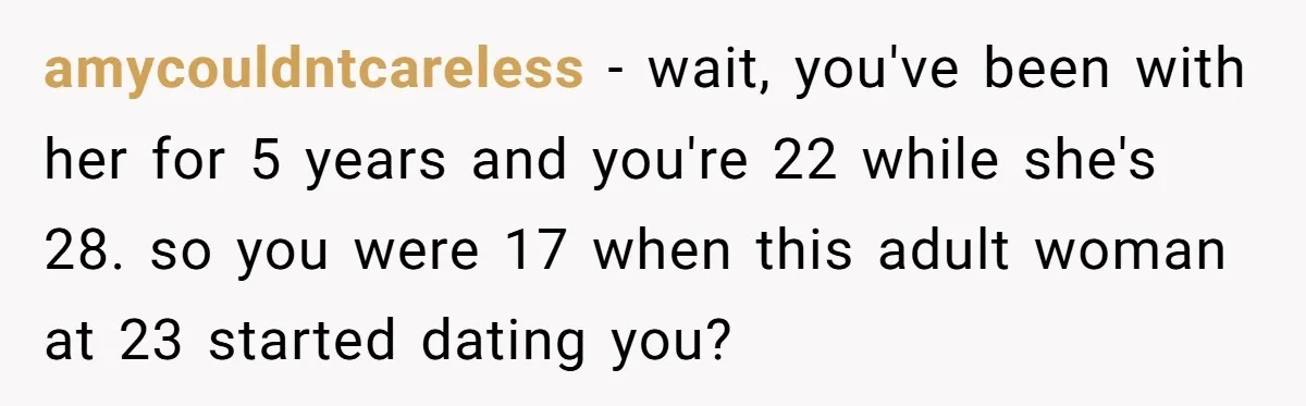 Girlfriend Demands He Evict His Roommate Over Suspicious Scars and Instantly Regrets It amycouldntcareless − wait, you've been with her for 5 years and you're 22 while she's 28. so you were 17 when this adult woman at 23 started dating you?