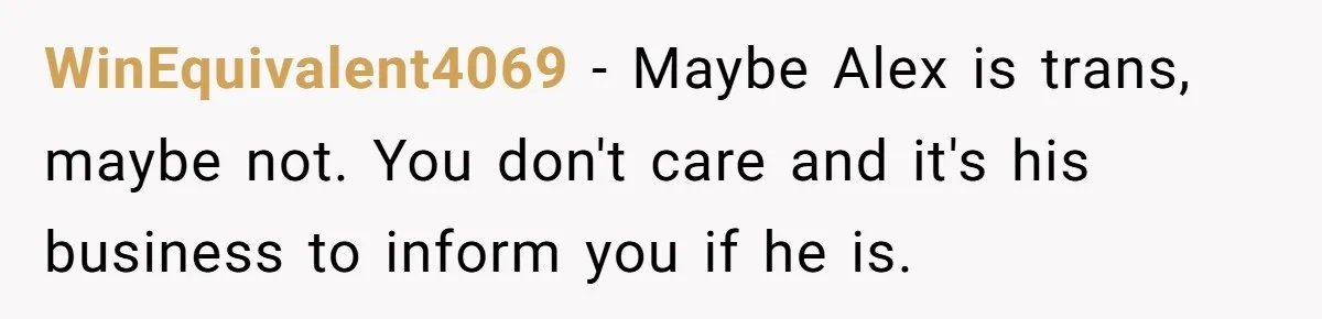Girlfriend Demands He Evict His Roommate Over Suspicious Scars and Instantly Regrets It WinEquivalent4069 − Maybe Alex is trans, maybe not. You don't care and it's his business to inform you if he is.