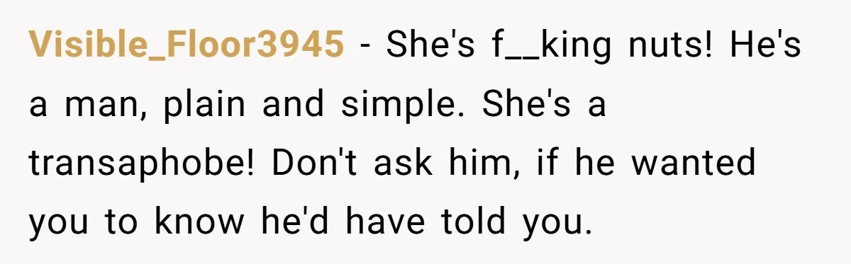 Girlfriend Demands He Evict His Roommate Over Suspicious Scars and Instantly Regrets It Visible_Floor3945 − She's f__king nuts! He's a man, plain and simple. She's a transaphobe! Don't ask him, if he wanted you to know he'd have told you.