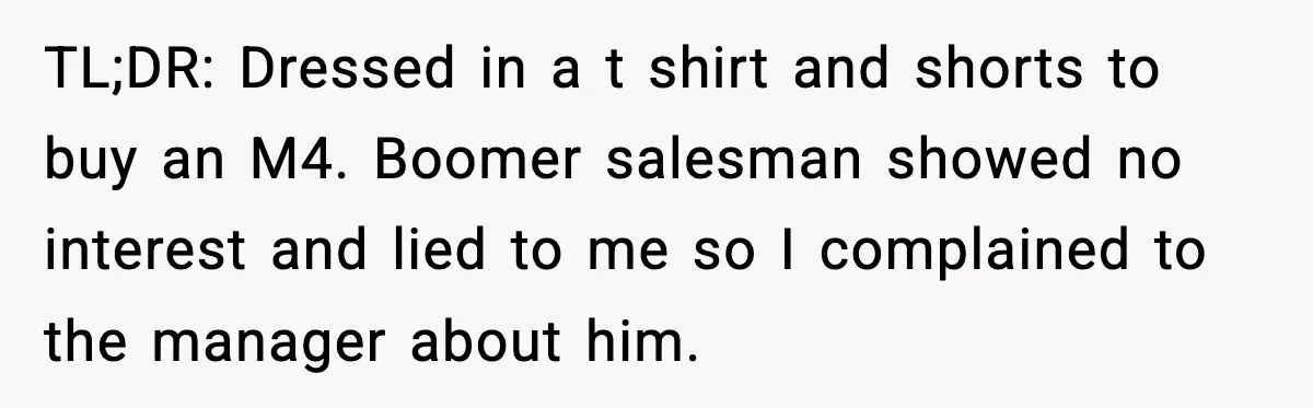 His Outfit Was “Too Poor” for a BMW… Until He Bought One TL;DR: Dressed in a t shirt and shorts to buy an M4. Boomer salesman showed no interest and lied to me so I complained to the manager about him.