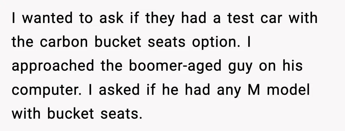 His Outfit Was “Too Poor” for a BMW… Until He Bought One I wanted to ask if they had a test car with the carbon bucket seats option. I approached the boomer-aged guy on his computer. I asked if he had any...