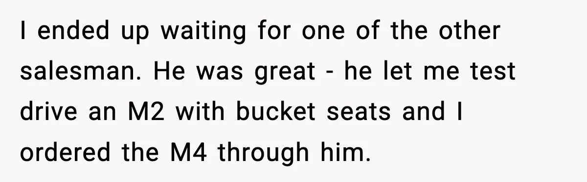 His Outfit Was “Too Poor” for a BMW… Until He Bought One I ended up waiting for one of the other salesman. He was great - he let me test drive an M2 with bucket seats and I ordered the M4 through...