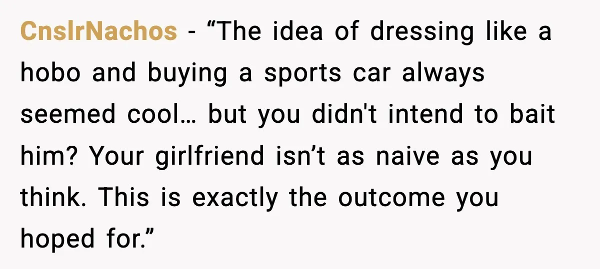 His Outfit Was “Too Poor” for a BMW… Until He Bought One CnslrNachos - “The idea of dressing like a hobo and buying a sports car always seemed cool… but you didn't intend to bait him? Your girlfriend isn’t as naive as...