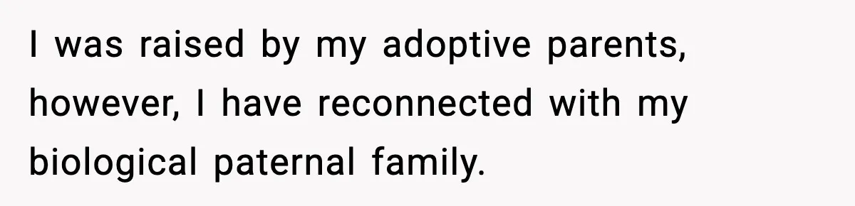 Husband Refuses To Hold Newborn, Claims Baby Isn’t His—Wife Drops A Brutal Truth Bomb I was raised by my adoptive parents, however, I have reconnected with my biological paternal family.