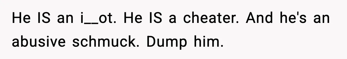 Husband Refuses To Hold Newborn, Claims Baby Isn’t His—Wife Drops A Brutal Truth Bomb He IS an i__ot. He IS a cheater. And he's an abusive schmuck. Dump him.