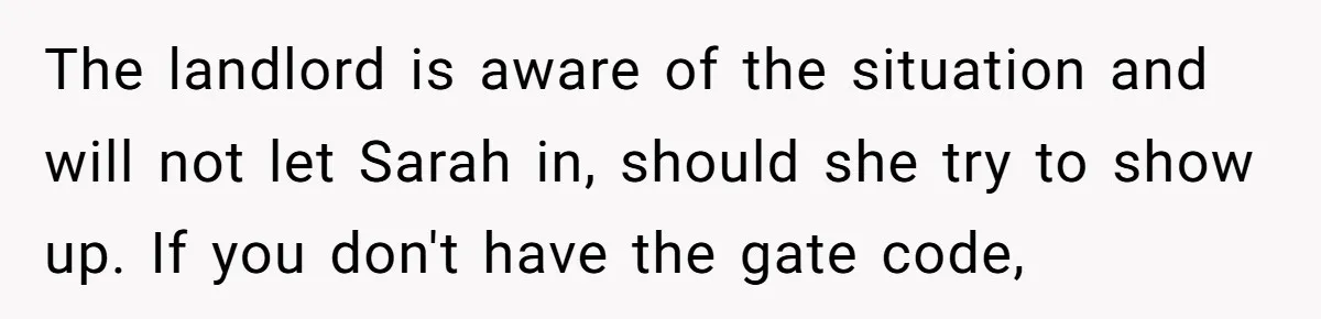 Girlfriend Demands He Evict His Roommate Over Suspicious Scars and Instantly Regrets It The landlord is aware of the situation and will not let Sarah in, should she try to show up. If you don't have the gate code,