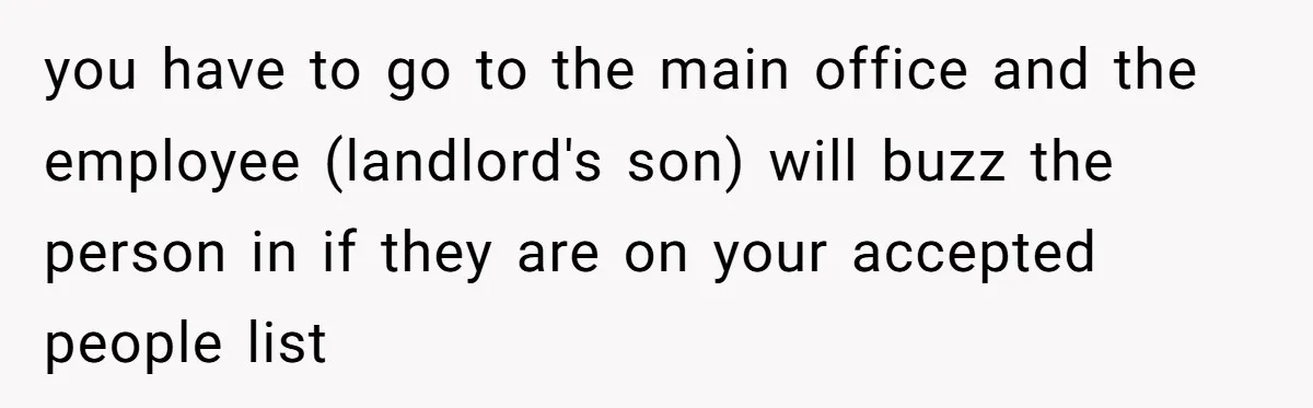 Girlfriend Demands He Evict His Roommate Over Suspicious Scars and Instantly Regrets It you have to go to the main office and the employee (landlord's son) will buzz the person in if they are on your accepted people list