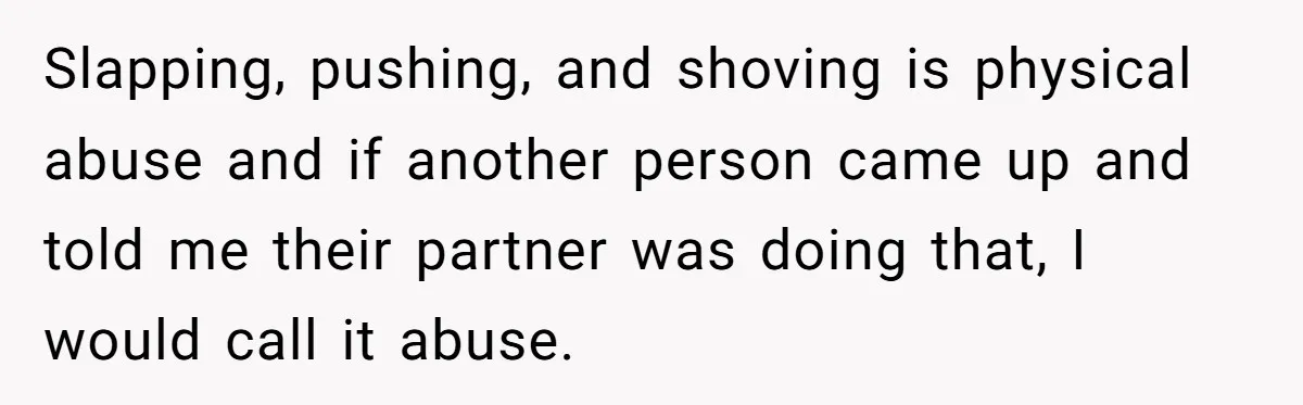 Girlfriend Demands He Evict His Roommate Over Suspicious Scars and Instantly Regrets It Slapping, pushing, and shoving is physical abuse and if another person came up and told me their partner was doing that, I would call it abuse.