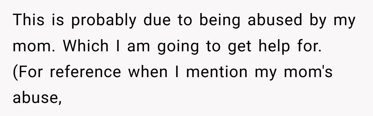Girlfriend Demands He Evict His Roommate Over Suspicious Scars and Instantly Regrets It This is probably due to being abused by my mom. Which I am going to get help for. (For reference when I mention my mom's abuse,