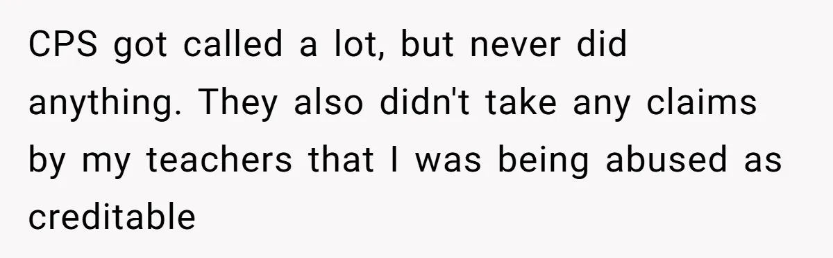 Girlfriend Demands He Evict His Roommate Over Suspicious Scars and Instantly Regrets It CPS got called a lot, but never did anything. They also didn't take any claims by my teachers that I was being abused as creditable