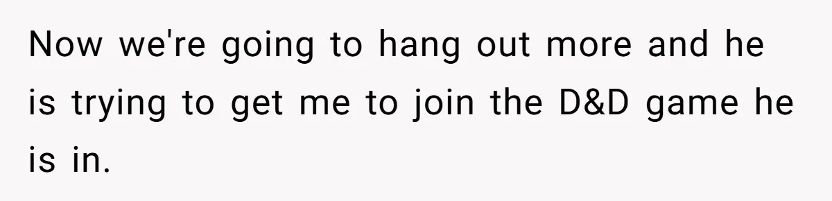 Girlfriend Demands He Evict His Roommate Over Suspicious Scars and Instantly Regrets It Now we're going to hang out more and he is trying to get me to join the D&D game he is in.